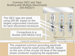 The unspliced common GEC must be sized in accordance with Sec. 250.66 based on the sum of the circular mil area of the largest phase conductor supplying the equipment. The unspliced common GEC must be sized in accordance with Sec. 250.66 based on the sum of the circular mil area of the largest phase conductor supplying the equipment.
